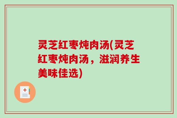 灵芝红枣炖肉汤(灵芝红枣炖肉汤,滋润养生美味佳选) 灵芝红枣炖肉汤(灵芝红枣炖肉汤,滋润养生美味佳选)