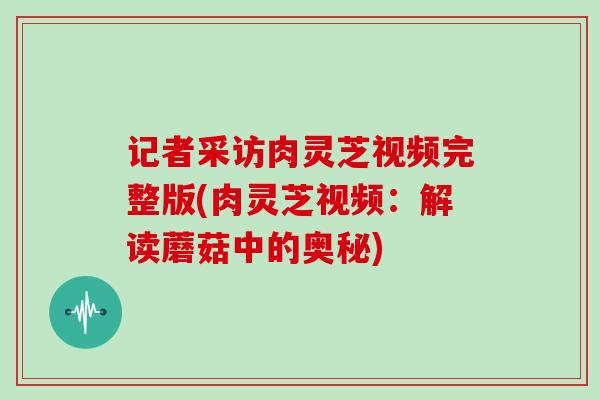 记者采访肉灵芝视频完整版(肉灵芝视频:解读蘑菇中的奥秘) 记者采访肉灵芝视频完整版(肉灵芝视频:解读蘑菇中的奥秘)