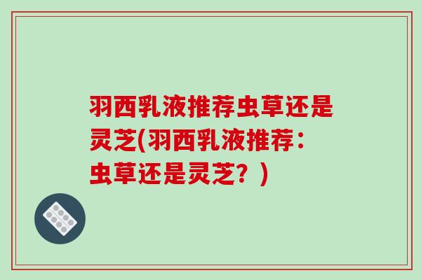 羽西乳液推荐虫草还是灵芝(羽西乳液推荐:虫草还是灵芝?) 羽西乳液推荐虫草还是灵芝(羽西乳液推荐:虫草还是灵芝?)