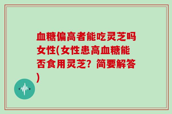 偏高者能吃灵芝吗女性(女性患高能否食用灵芝?简要解答) 偏高者能吃灵芝吗女性(女性患高能否食用灵芝?简要解答)
