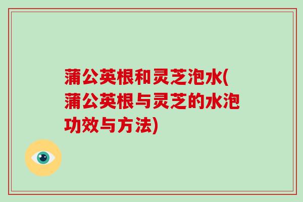 蒲公英根和灵芝泡水(蒲公英根与灵芝的水泡功效与方法) 蒲公英根和灵芝泡水(蒲公英根与灵芝的水泡功效与方法)