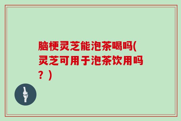 脑梗灵芝能泡茶喝吗(灵芝可用于泡茶饮用吗?) 脑梗灵芝能泡茶喝吗(灵芝可用于泡茶饮用吗?)