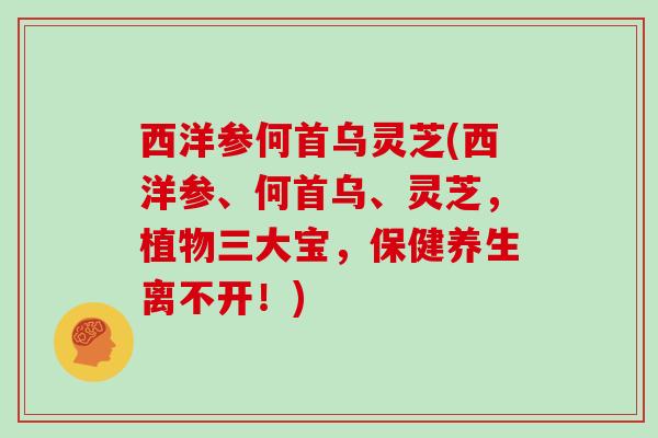 西洋参何首乌灵芝(西洋参、何首乌、灵芝，植物三大宝，保健养生离不开！)