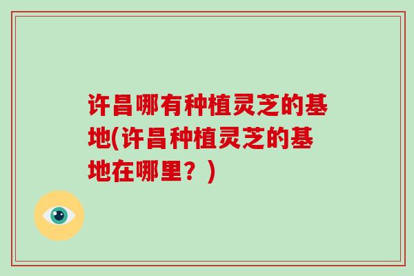 许昌哪有种植灵芝的基地(许昌种植灵芝的基地在哪里?) 许昌哪有种植灵芝的基地(许昌种植灵芝的基地在哪里?)