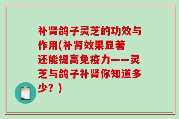 补鸽子灵芝的功效与作用(补效果显著 还能提高免疫力——灵芝与鸽子补你知道多少？)