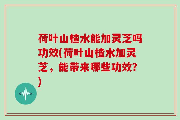 荷叶山楂水能加灵芝吗功效(荷叶山楂水加灵芝，能带来哪些功效？)