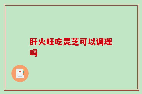 火旺吃灵芝可以调理吗 火旺吃灵芝可以调理吗