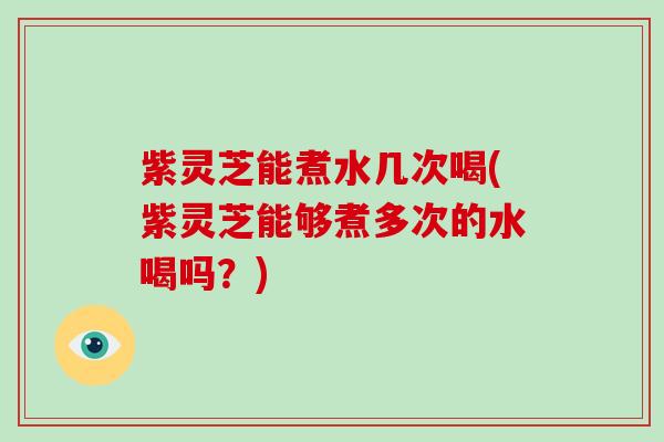 紫灵芝能煮水几次喝(紫灵芝能够煮多次的水喝吗?) 紫灵芝能煮水几次喝(紫灵芝能够煮多次的水喝吗?)