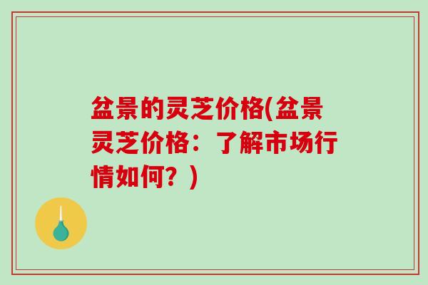 盆景的灵芝价格(盆景灵芝价格:了解市场行情如何?) 盆景的灵芝价格(盆景灵芝价格:了解市场行情如何?)
