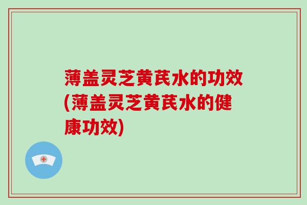 薄盖灵芝黄芪水的功效(薄盖灵芝黄芪水的健康功效)