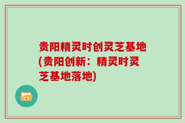 贵阳精灵时创灵芝基地(贵阳创新:精灵时灵芝基地落地) 贵阳精灵时创灵芝基地(贵阳创新:精灵时灵芝基地落地)