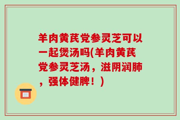 羊肉黄芪党参灵芝可以一起煲汤吗(羊肉黄芪党参灵芝汤,滋阴润,强体健脾!) 羊肉黄芪党参灵芝可以一起煲汤吗(羊肉黄芪党参灵芝汤,滋阴润,强体健脾!)