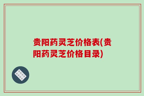 贵阳药灵芝价格表(贵阳药灵芝价格目录) 贵阳药灵芝价格表(贵阳药灵芝价格目录)