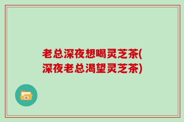 老总深夜想喝灵芝茶(深夜老总渴望灵芝茶) 老总深夜想喝灵芝茶(深夜老总渴望灵芝茶)
