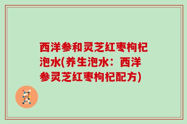 西洋参和灵芝红枣枸杞泡水(养生泡水:西洋参灵芝红枣枸杞配方) 西洋参和灵芝红枣枸杞泡水(养生泡水:西洋参灵芝红枣枸杞配方)