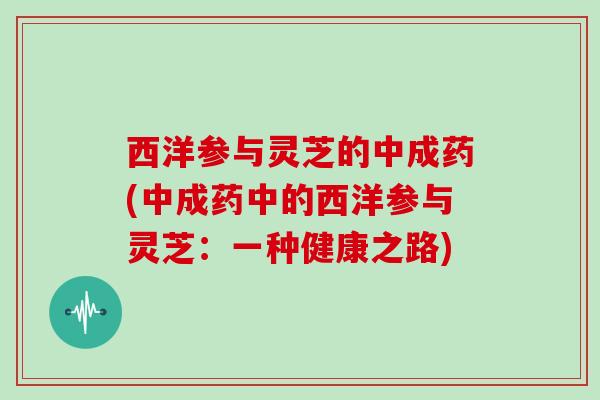 西洋参与灵芝的中成药(中成药中的西洋参与灵芝:一种健康之路) 西洋参与灵芝的中成药(中成药中的西洋参与灵芝:一种健康之路)
