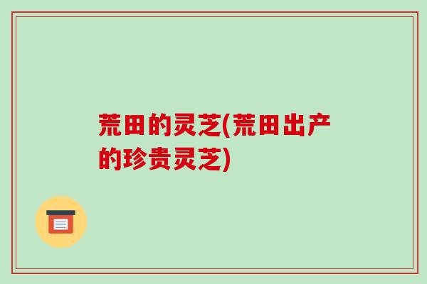 荒田的灵芝(荒田出产的珍贵灵芝)