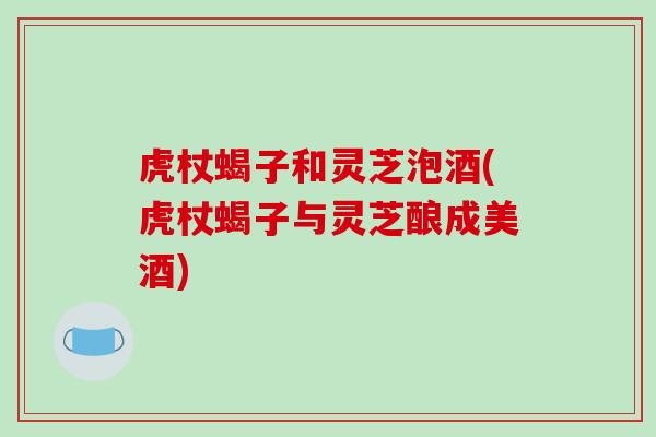 虎杖蝎子和灵芝泡酒(虎杖蝎子与灵芝酿成美酒) 虎杖蝎子和灵芝泡酒(虎杖蝎子与灵芝酿成美酒)