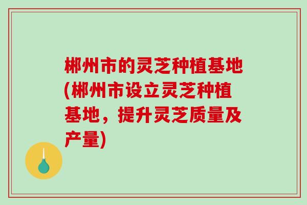 郴州市的灵芝种植基地(郴州市设立灵芝种植基地，提升灵芝质量及产量)