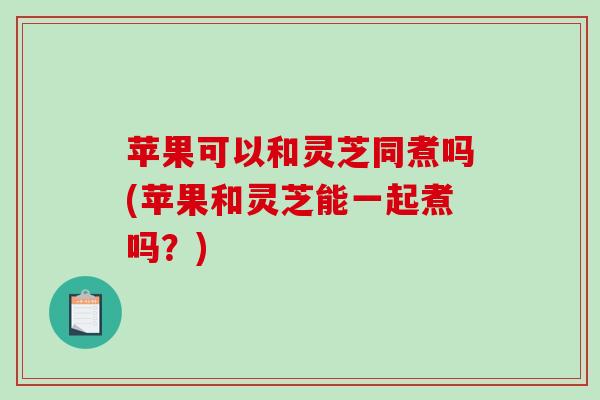 苹果可以和灵芝同煮吗(苹果和灵芝能一起煮吗？)