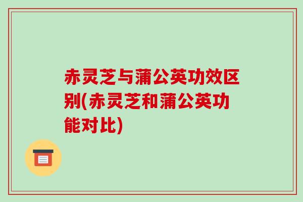 赤灵芝与蒲公英功效区别(赤灵芝和蒲公英功能对比)