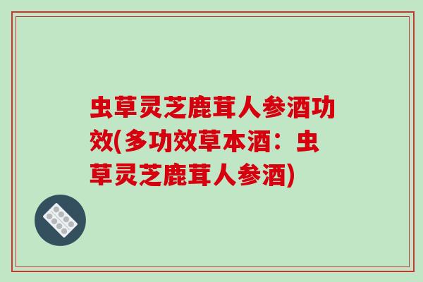 虫草灵芝鹿茸人参酒功效(多功效草本酒：虫草灵芝鹿茸人参酒)