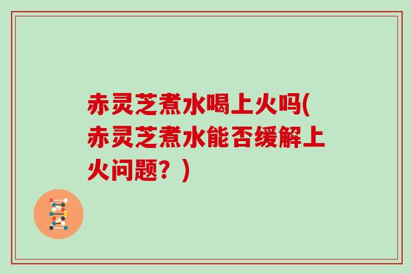 赤灵芝煮水喝上火吗(赤灵芝煮水能否缓解上火问题？)