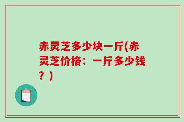 赤灵芝多少块一斤(赤灵芝价格:一斤多少钱?) 赤灵芝多少块一斤(赤灵芝价格:一斤多少钱?)