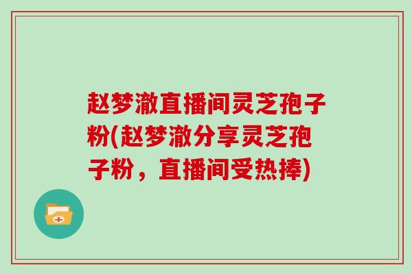 赵梦澈直播间灵芝孢子粉(赵梦澈分享灵芝孢子粉,直播间受热捧) 赵梦澈直播间灵芝孢子粉(赵梦澈分享灵芝孢子粉,直播间受热捧)