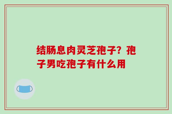 结肠息肉灵芝孢子？孢子男吃孢子有什么用