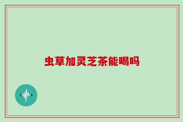 虫草加灵芝茶能喝吗 虫草加灵芝茶能喝吗