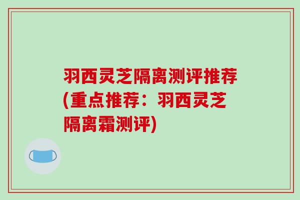 羽西灵芝隔离测评推荐(重点推荐:羽西灵芝隔离霜测评) 羽西灵芝隔离测评推荐(重点推荐:羽西灵芝隔离霜测评)