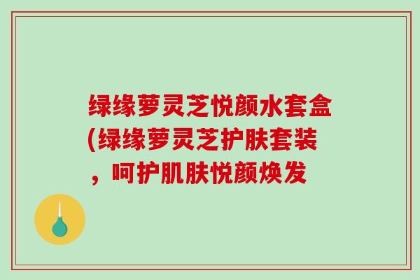 绿缘萝灵芝悦颜水套盒(绿缘萝灵芝护肤套装，呵护悦颜焕发