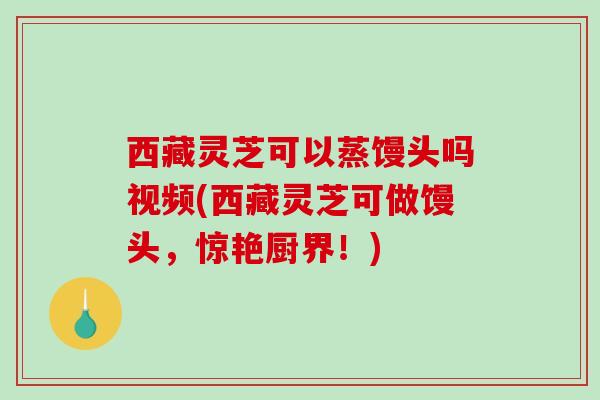 西藏灵芝可以蒸馒头吗视频(西藏灵芝可做馒头,惊艳厨界!) 西藏灵芝可以蒸馒头吗视频(西藏灵芝可做馒头,惊艳厨界!)