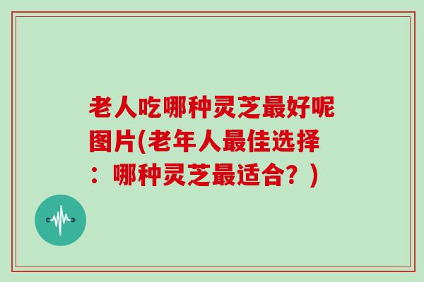 老人吃哪种灵芝好呢图片(老年人佳选择:哪种灵芝适合?) 老人吃哪种灵芝好呢图片(老年人佳选择:哪种灵芝适合?)