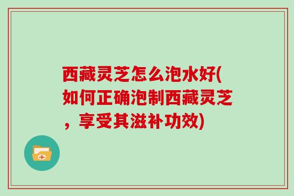 西藏灵芝怎么泡水好(如何正确泡制西藏灵芝，享受其滋补功效)