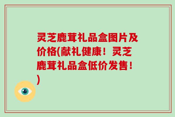 灵芝鹿茸礼品盒图片及价格(献礼健康！灵芝鹿茸礼品盒低价发售！)