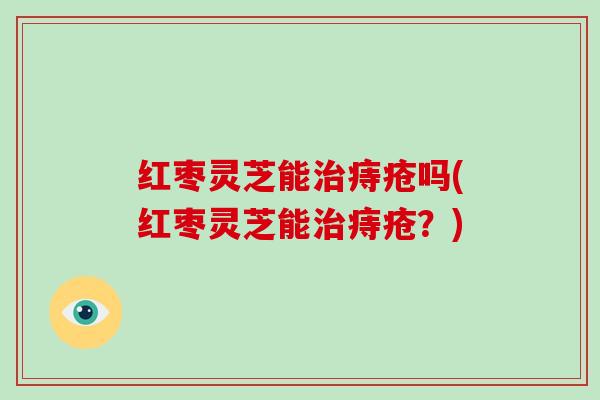红枣灵芝能痔疮吗(红枣灵芝能痔疮？)