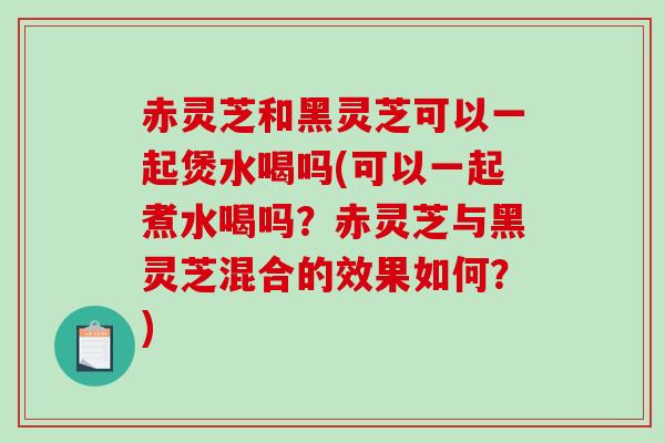 赤灵芝和黑灵芝可以一起煲水喝吗(可以一起煮水喝吗?赤灵芝与黑灵芝混合的效果如何?) 赤灵芝和黑灵芝可以一起煲水喝吗(可以一起煮水喝吗?赤灵芝与黑灵芝混合的效果如何?)