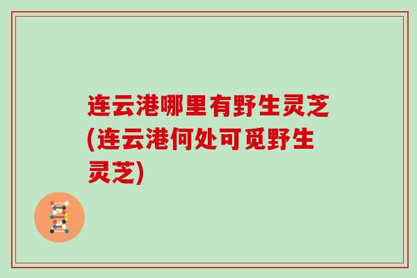 连云港哪里有野生灵芝(连云港何处可觅野生灵芝) 连云港哪里有野生灵芝(连云港何处可觅野生灵芝)