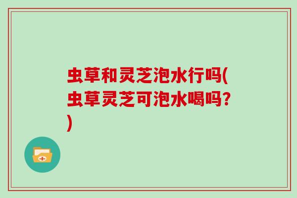 虫草和灵芝泡水行吗(虫草灵芝可泡水喝吗？)