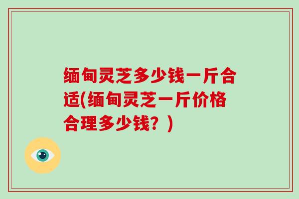 缅甸灵芝多少钱一斤合适(缅甸灵芝一斤价格合理多少钱？)