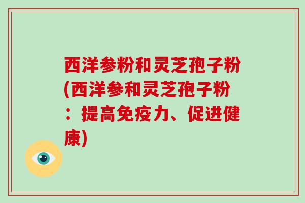 西洋参粉和灵芝孢子粉(西洋参和灵芝孢子粉:提高免疫力、促进健康) 西洋参粉和灵芝孢子粉(西洋参和灵芝孢子粉:提高免疫力、促进健康)