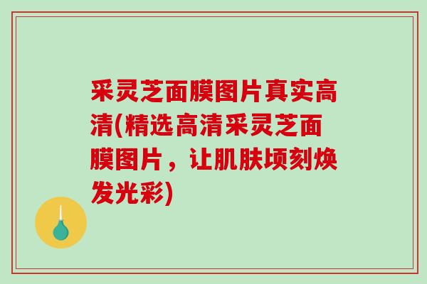 采灵芝面膜图片真实高清(精选高清采灵芝面膜图片，让顷刻焕发光彩)