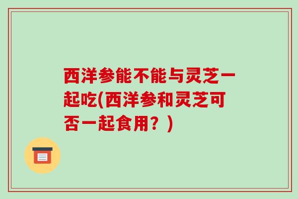 西洋参能不能与灵芝一起吃(西洋参和灵芝可否一起食用?) 西洋参能不能与灵芝一起吃(西洋参和灵芝可否一起食用?)