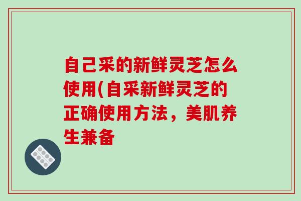 自己采的新鲜灵芝怎么使用(自采新鲜灵芝的正确使用方法,美肌养生兼备 自己采的新鲜灵芝怎么使用(自采新鲜灵芝的正确使用方法,美肌养生兼备