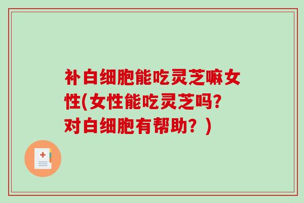 补能吃灵芝嘛女性(女性能吃灵芝吗?对有帮助?) 补能吃灵芝嘛女性(女性能吃灵芝吗?对有帮助?)