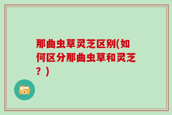 那曲虫草灵芝区别(如何区分那曲虫草和灵芝?) 那曲虫草灵芝区别(如何区分那曲虫草和灵芝?)