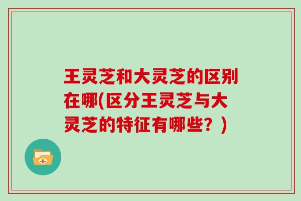 王灵芝和大灵芝的区别在哪(区分王灵芝与大灵芝的特征有哪些？)