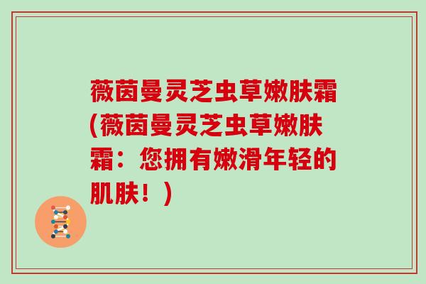 薇茵曼灵芝虫草嫩肤霜(薇茵曼灵芝虫草嫩肤霜:您拥有嫩滑年轻的!) 薇茵曼灵芝虫草嫩肤霜(薇茵曼灵芝虫草嫩肤霜:您拥有嫩滑年轻的!)